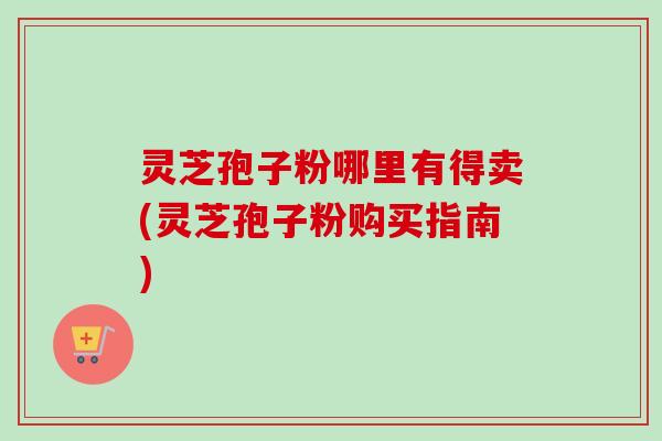 灵芝孢子粉哪里有得卖(灵芝孢子粉购买指南)