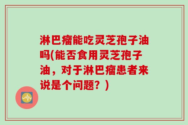 淋巴瘤能吃灵芝孢子油吗(能否食用灵芝孢子油，对于淋巴瘤患者来说是个问题？)