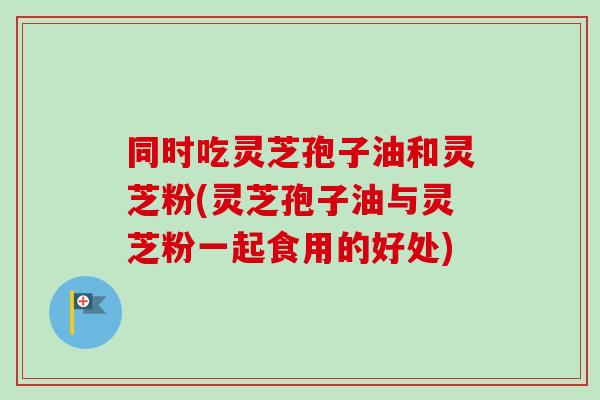 同时吃灵芝孢子油和灵芝粉(灵芝孢子油与灵芝粉一起食用的好处) 同时吃灵芝孢子油和灵芝粉(灵芝孢子油与灵芝粉一起食用的好处)