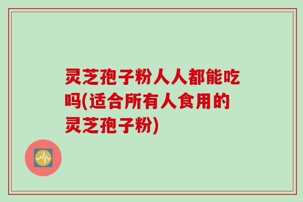 灵芝孢子粉人人都能吃吗(适合所有人食用的灵芝孢子粉)