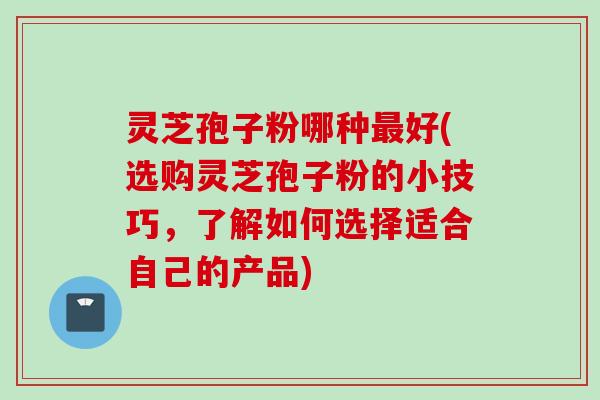 灵芝孢子粉哪种最好(选购灵芝孢子粉的小技巧，了解如何选择适合自己的产品)