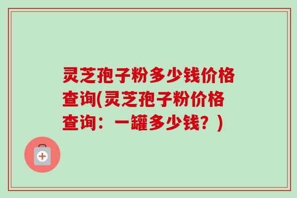 灵芝孢子粉多少钱价格查询(灵芝孢子粉价格查询：一罐多少钱？)