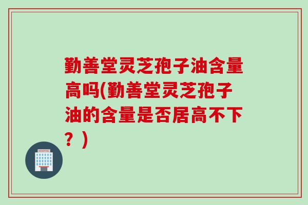 勤善堂灵芝孢子油含量高吗(勤善堂灵芝孢子油的含量是否居高不下？)