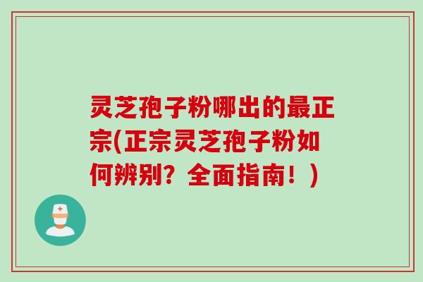 灵芝孢子粉哪出的最正宗(正宗灵芝孢子粉如何辨别？全面指南！)