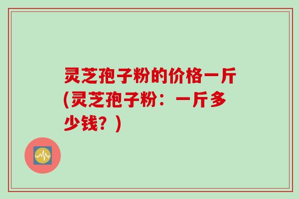 灵芝孢子粉的价格一斤(灵芝孢子粉:一斤多少钱?) 灵芝孢子粉的价格一斤(灵芝孢子粉:一斤多少钱?)