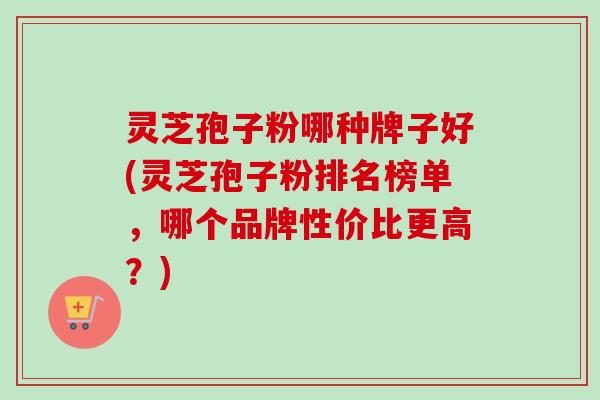 灵芝孢子粉哪种牌子好(灵芝孢子粉排名榜单，哪个品牌性价比更高？)
