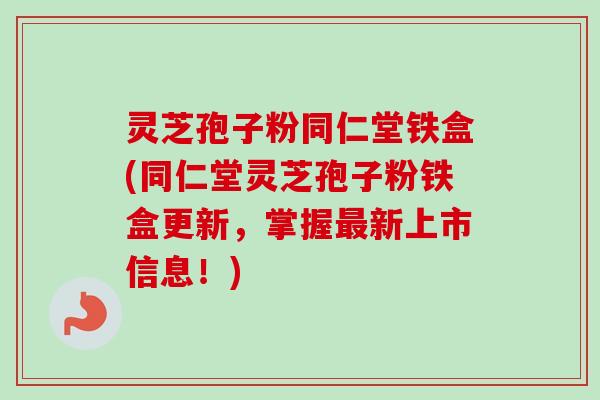 灵芝孢子粉同仁堂铁盒(同仁堂灵芝孢子粉铁盒更新,掌握新上市信息!) 灵芝孢子粉同仁堂铁盒(同仁堂灵芝孢子粉铁盒更新,掌握新上市信息!)