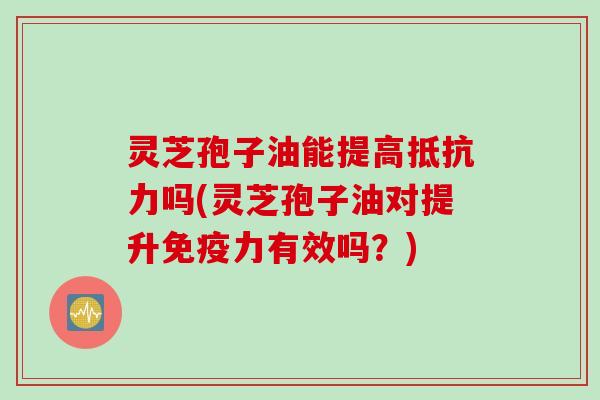 灵芝孢子油能提高抵抗力吗(灵芝孢子油对提升免疫力有效吗？)