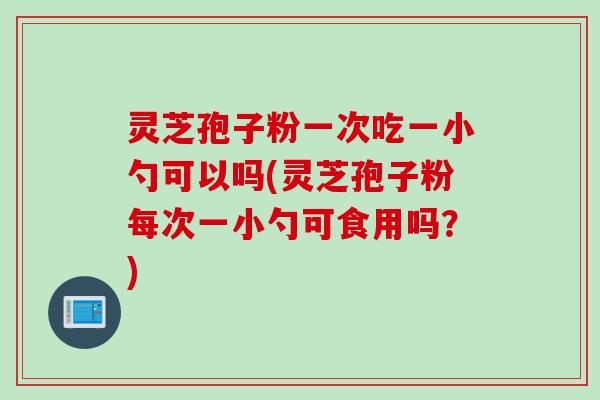 灵芝孢子粉一次吃一小勺可以吗(灵芝孢子粉每次一小勺可食用吗？)