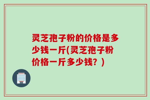 灵芝孢子粉的价格是多少钱一斤(灵芝孢子粉价格一斤多少钱？)