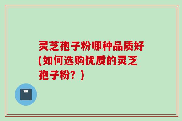 灵芝孢子粉哪种品质好(如何选购优质的灵芝孢子粉？)