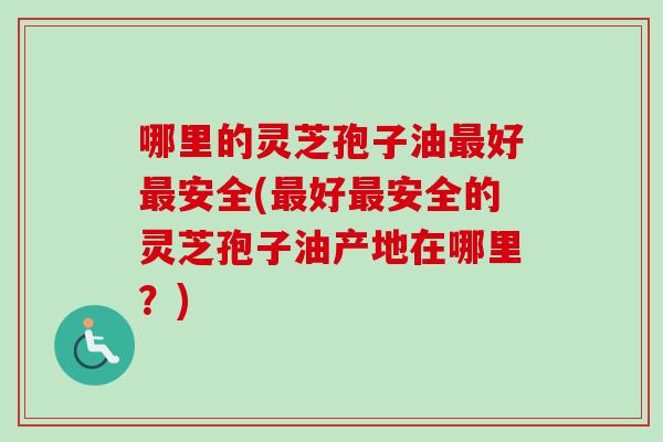 哪里的灵芝孢子油最好最安全(最好最安全的灵芝孢子油产地在哪里？)