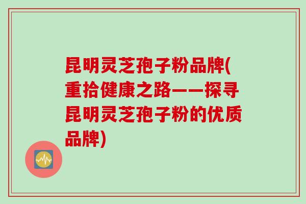 昆明灵芝孢子粉品牌(重拾健康之路——探寻昆明灵芝孢子粉的优质品牌) 昆明灵芝孢子粉品牌(重拾健康之路——探寻昆明灵芝孢子粉的优质品牌)