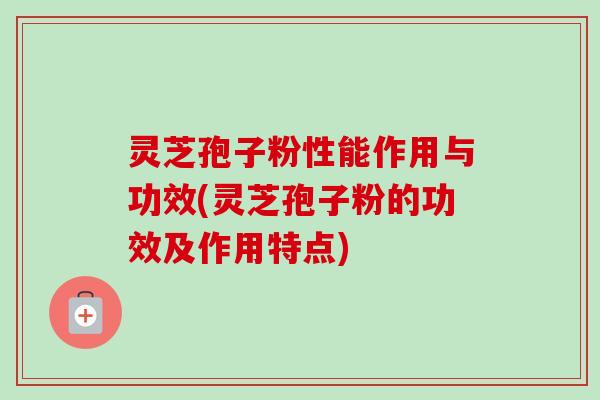 灵芝孢子粉性能作用与功效(灵芝孢子粉的功效及作用特点)