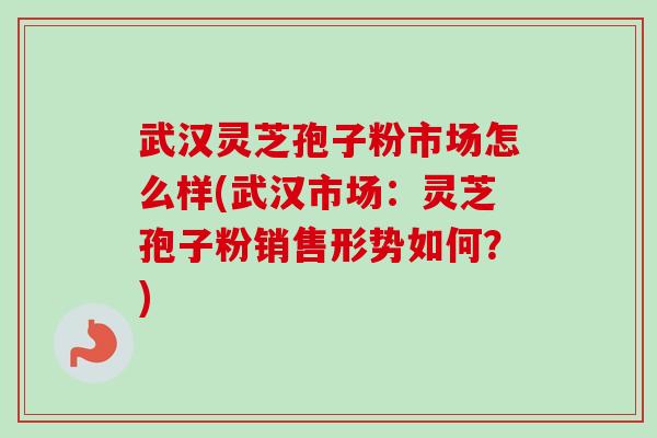 武汉灵芝孢子粉市场怎么样(武汉市场：灵芝孢子粉销售形势如何？)