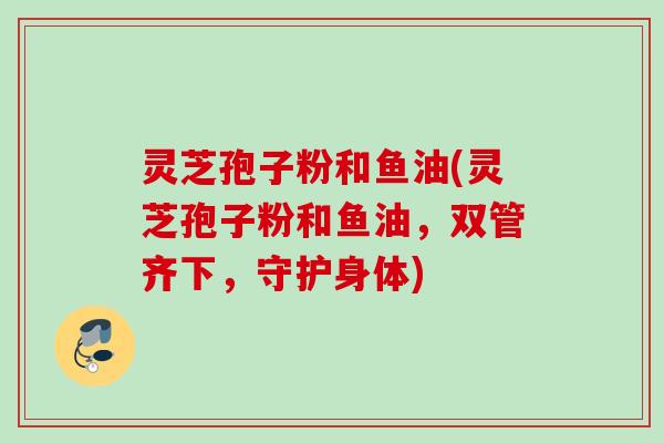 灵芝孢子粉和鱼油(灵芝孢子粉和鱼油,双管齐下,守护身体) 灵芝孢子粉和鱼油(灵芝孢子粉和鱼油,双管齐下,守护身体)