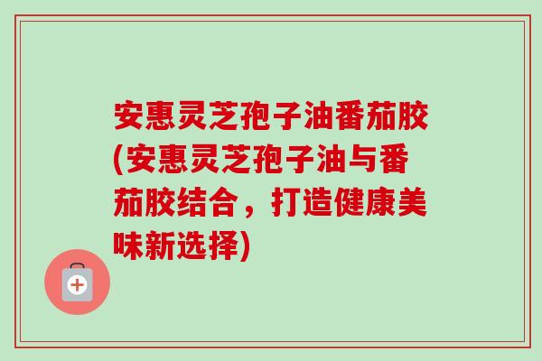 安惠灵芝孢子油番茄胶(安惠灵芝孢子油与番茄胶结合，打造健康美味新选择)