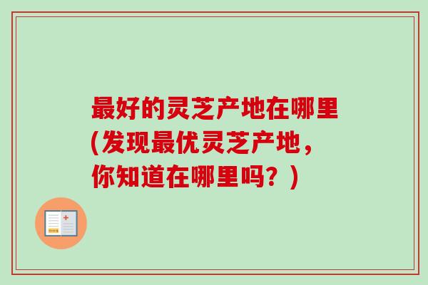 好的灵芝产地在哪里(发现优灵芝产地,你知道在哪里吗?) 好的灵芝产地在哪里(发现优灵芝产地,你知道在哪里吗?)