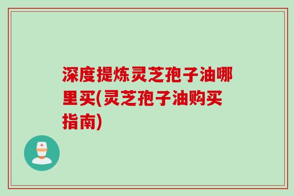 深度提炼灵芝孢子油哪里买(灵芝孢子油购买指南)