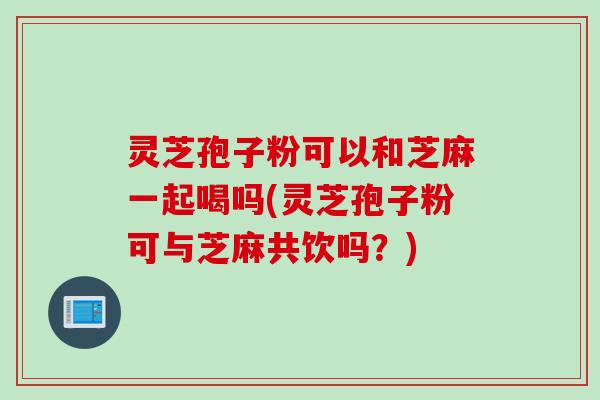 灵芝孢子粉可以和芝麻一起喝吗(灵芝孢子粉可与芝麻共饮吗？)