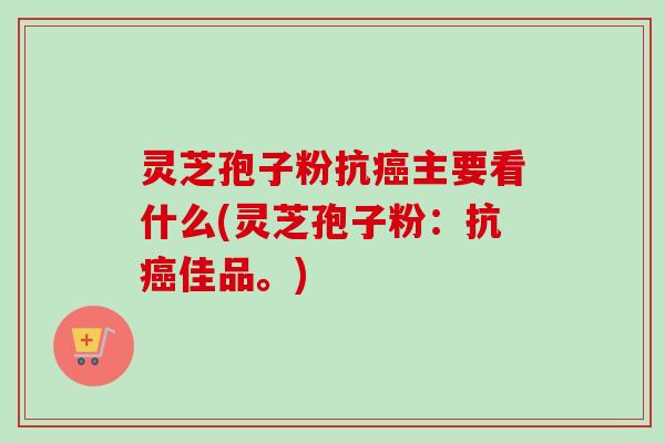灵芝孢子粉抗癌主要看什么(灵芝孢子粉：抗癌佳品。)