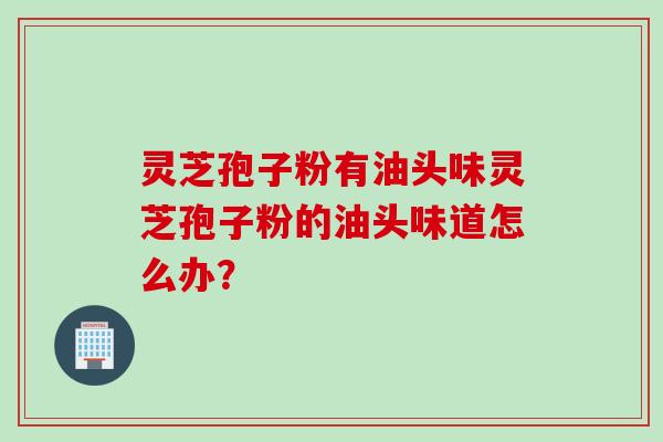灵芝孢子粉有油头味灵芝孢子粉的油头味道怎么办？
