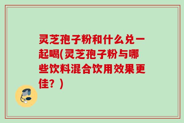 灵芝孢子粉和什么兑一起喝(灵芝孢子粉与哪些饮料混合饮用效果更佳？)