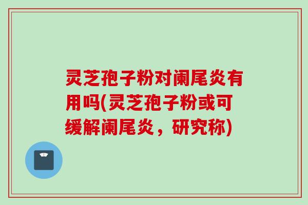 灵芝孢子粉对阑尾炎有用吗(灵芝孢子粉或可缓解阑尾炎，研究称)