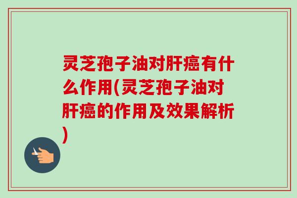 灵芝孢子油对肝癌有什么作用(灵芝孢子油对肝癌的作用及效果解析)