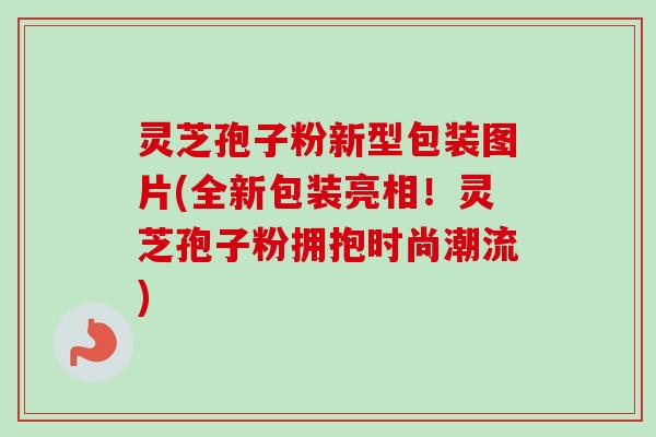 灵芝孢子粉新型包装图片(全新包装亮相!灵芝孢子粉拥抱时尚潮流) 灵芝孢子粉新型包装图片(全新包装亮相!灵芝孢子粉拥抱时尚潮流)