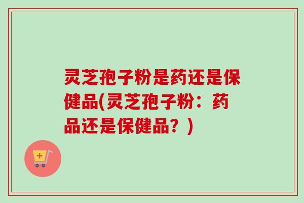 灵芝孢子粉是药还是保健品(灵芝孢子粉：药品还是保健品？)