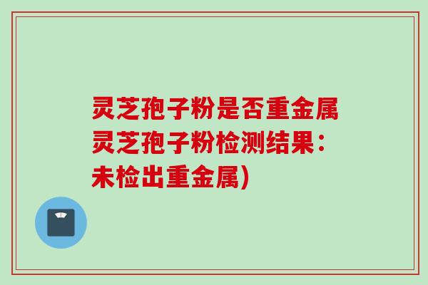 灵芝孢子粉是否重金属灵芝孢子粉检测结果：未检出重金属)