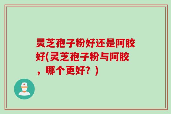 灵芝孢子粉好还是阿胶好(灵芝孢子粉与阿胶，哪个更好？)