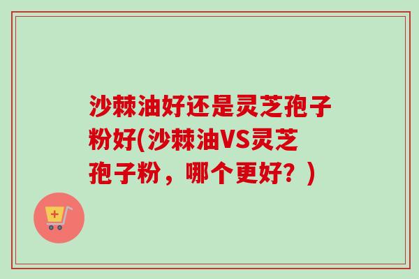 沙棘油好还是灵芝孢子粉好(沙棘油VS灵芝孢子粉，哪个更好？)