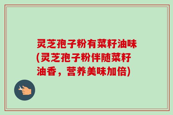 灵芝孢子粉有菜籽油味(灵芝孢子粉伴随菜籽油香，营养美味加倍)