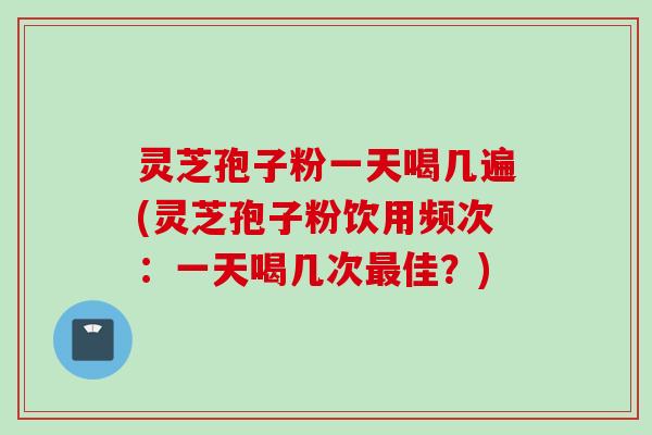 灵芝孢子粉一天喝几遍(灵芝孢子粉饮用频次:一天喝几次佳?) 灵芝孢子粉一天喝几遍(灵芝孢子粉饮用频次:一天喝几次佳?)