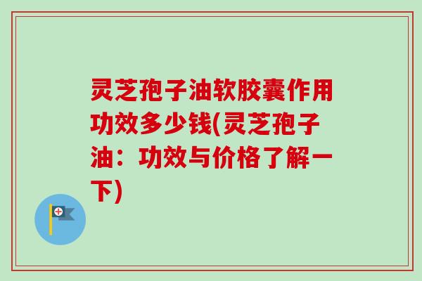 灵芝孢子油软胶囊作用功效多少钱(灵芝孢子油:功效与价格了解一下) 灵芝孢子油软胶囊作用功效多少钱(灵芝孢子油:功效与价格了解一下)