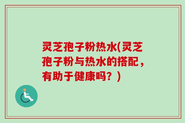 灵芝孢子粉热水(灵芝孢子粉与热水的搭配，有助于健康吗？)