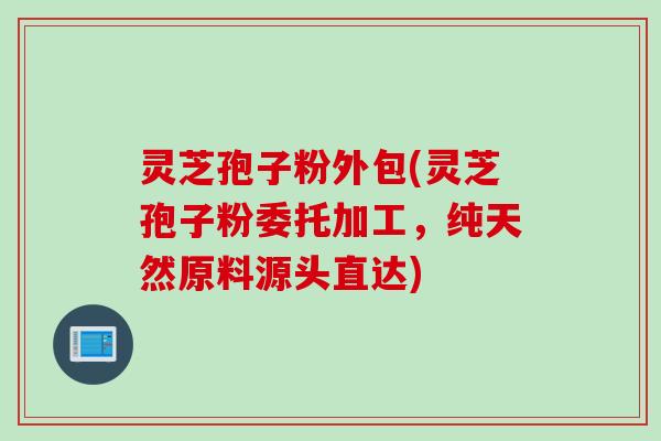 灵芝孢子粉外包(灵芝孢子粉委托加工，纯天然原料源头直达)