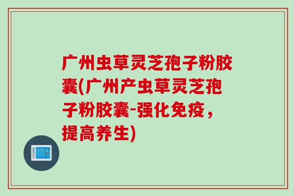 广州虫草灵芝孢子粉胶囊(广州产虫草灵芝孢子粉胶囊-强化免疫，提高养生)