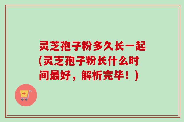 灵芝孢子粉多久长一起(灵芝孢子粉长什么时间最好，解析完毕！)