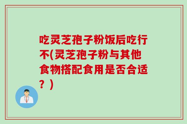 吃灵芝孢子粉饭后吃行不(灵芝孢子粉与其他食物搭配食用是否合适?) 吃灵芝孢子粉饭后吃行不(灵芝孢子粉与其他食物搭配食用是否合适?)