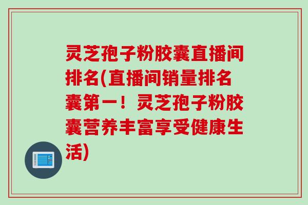 灵芝孢子粉胶囊直播间排名(直播间销量排名囊第一！灵芝孢子粉胶囊营养丰富享受健康生活)