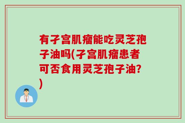 有孑宫肌瘤能吃灵芝孢子油吗(孑宫肌瘤患者可否食用灵芝孢子油？)