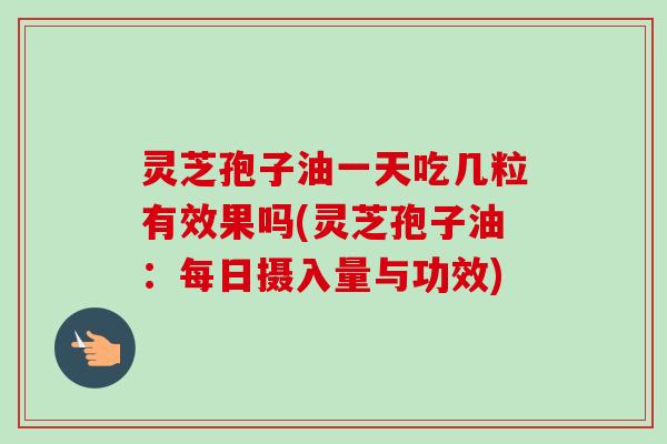 灵芝孢子油一天吃几粒有效果吗(灵芝孢子油：每日摄入量与功效)