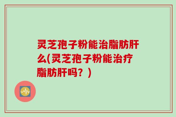 灵芝孢子粉能治脂肪肝么(灵芝孢子粉能治疗脂肪肝吗？)