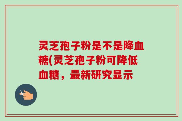灵芝孢子粉是不是降血糖(灵芝孢子粉可降低血糖，最新研究显示