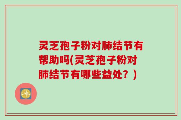 灵芝孢子粉对肺结节有帮助吗(灵芝孢子粉对肺结节有哪些益处？)