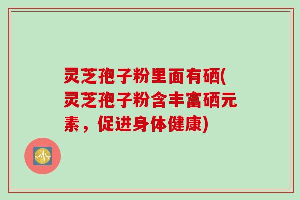 灵芝孢子粉里面有硒(灵芝孢子粉含丰富硒元素，促进身体健康)
