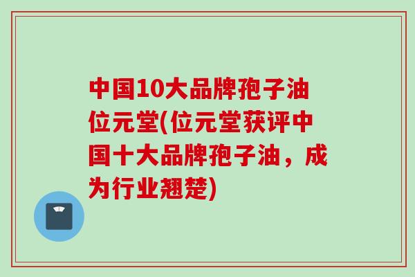 中国10大品牌孢子油位元堂(位元堂获评中国十大品牌孢子油，成为行业翘楚)